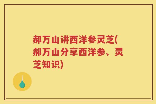 郝万山讲西洋参灵芝(郝万山分享西洋参、灵芝知识)