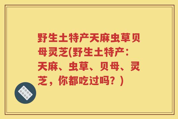 野生土特产天麻虫草贝母灵芝(野生土特产：天麻、虫草、贝母、灵芝，你都吃过吗？)