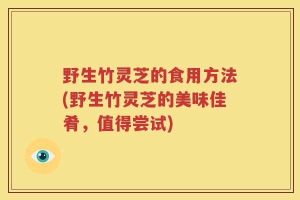 野生竹灵芝的食用方法(野生竹灵芝的美味佳肴，值得尝试)
