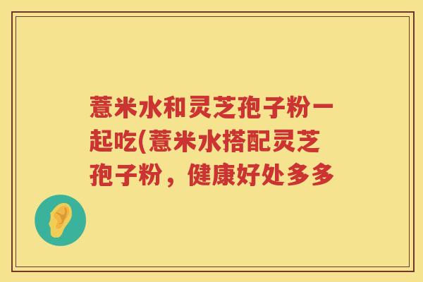 薏米水和灵芝孢子粉一起吃(薏米水搭配灵芝孢子粉,健康好处多多 薏米水和灵芝孢子粉一起吃(薏米水搭配灵芝孢子粉,健康好处多多