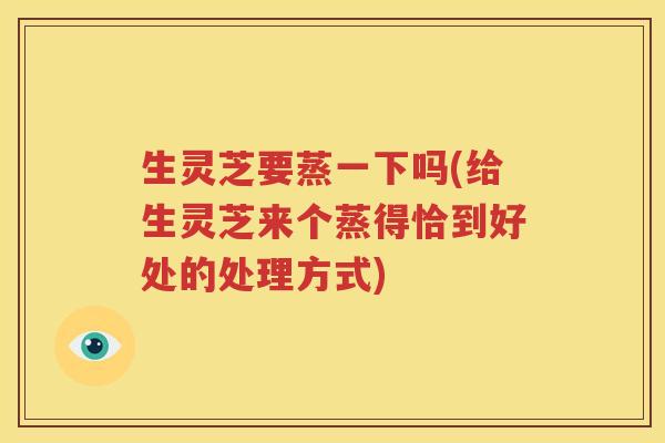 生灵芝要蒸一下吗(给生灵芝来个蒸得恰到好处的处理方式) 生灵芝要蒸一下吗(给生灵芝来个蒸得恰到好处的处理方式)