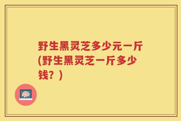 野生黑灵芝多少元一斤(野生黑灵芝一斤多少钱？)