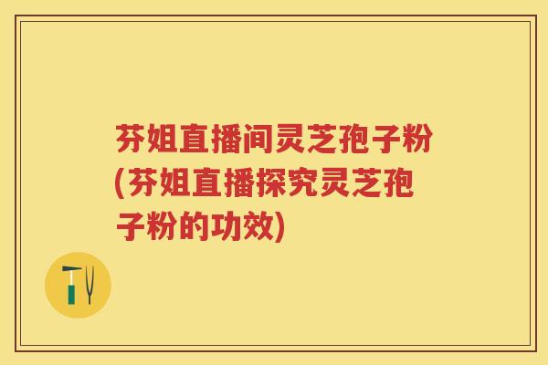 芬姐直播间灵芝孢子粉(芬姐直播探究灵芝孢子粉的功效)