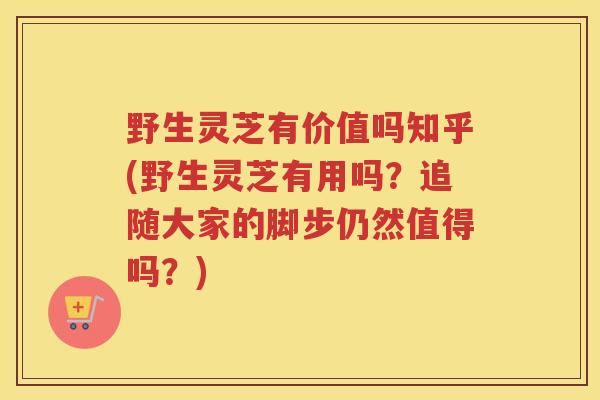 野生灵芝有价值吗知乎(野生灵芝有用吗?追随大家的脚步仍然值得吗?) 野生灵芝有价值吗知乎(野生灵芝有用吗?追随大家的脚步仍然值得吗?)