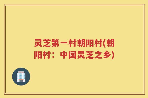 灵芝第一村朝阳村(朝阳村：中国灵芝之乡)