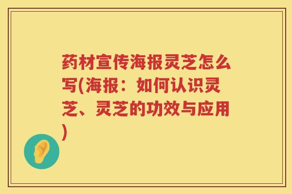 药材宣传海报灵芝怎么写(海报：如何认识灵芝、灵芝的功效与应用)