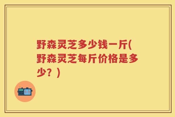 野森灵芝多少钱一斤(野森灵芝每斤价格是多少？)
