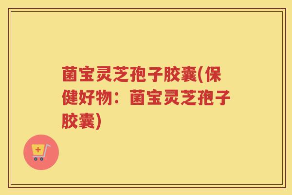 菌宝灵芝孢子胶囊(保健好物：菌宝灵芝孢子胶囊)