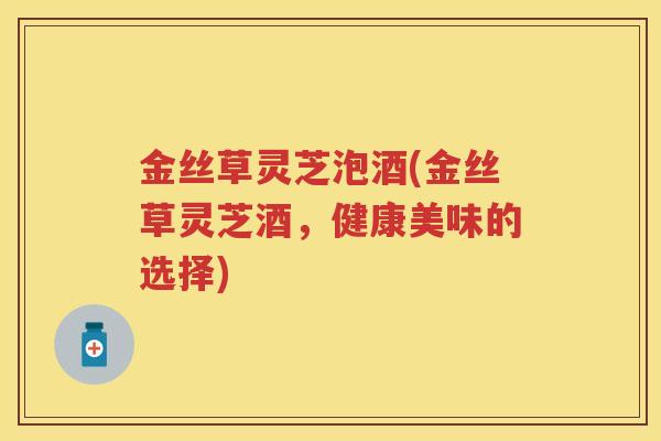 金丝草灵芝泡酒(金丝草灵芝酒，健康美味的选择)