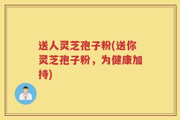 送人灵芝孢子粉(送你灵芝孢子粉，为健康加持)