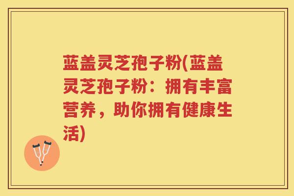 蓝盖灵芝孢子粉(蓝盖灵芝孢子粉：拥有丰富营养，助你拥有健康生活)