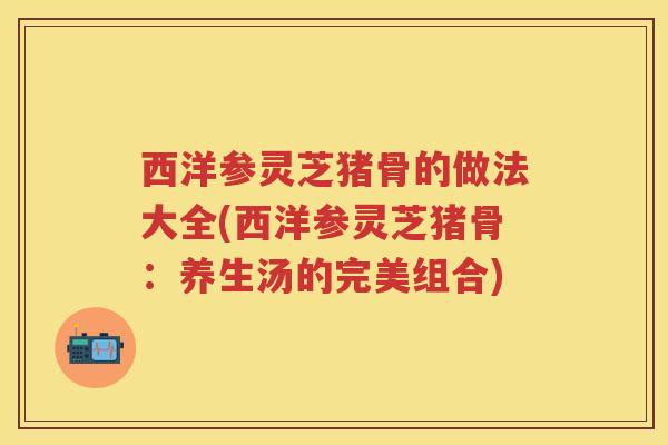 西洋参灵芝猪骨的做法大全(西洋参灵芝猪骨：养生汤的完美组合)