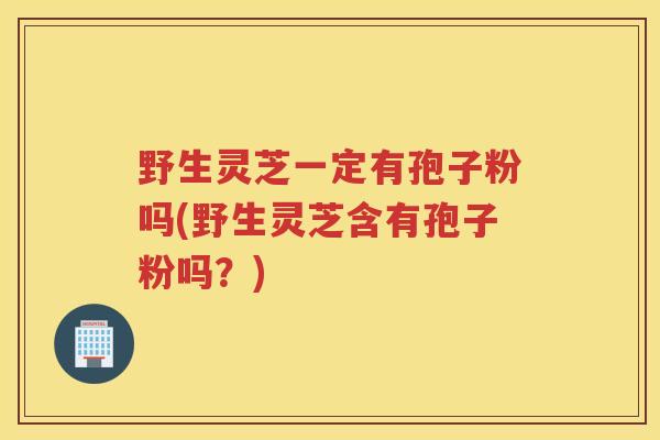野生灵芝一定有孢子粉吗(野生灵芝含有孢子粉吗？)