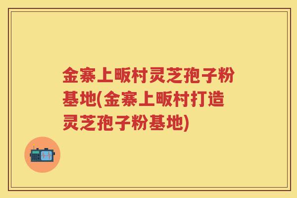 金寨上畈村灵芝孢子粉基地(金寨上畈村打造灵芝孢子粉基地)