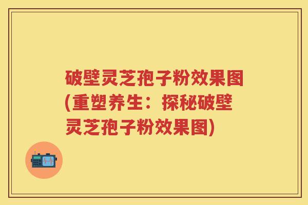 破壁灵芝孢子粉效果图(重塑养生：探秘破壁灵芝孢子粉效果图)