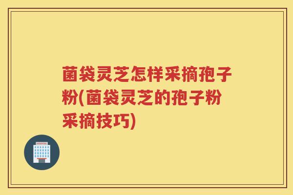 菌袋灵芝怎样采摘孢子粉(菌袋灵芝的孢子粉采摘技巧)
