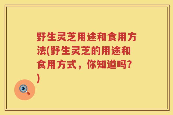 野生灵芝用途和食用方法(野生灵芝的用途和食用方式，你知道吗？)