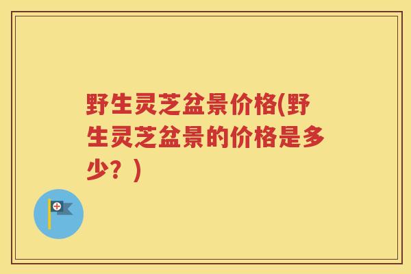 野生灵芝盆景价格(野生灵芝盆景的价格是多少？)