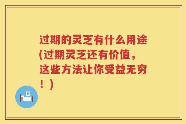 过期的灵芝有什么用途(过期灵芝还有价值，这些方法让你受益无穷！)