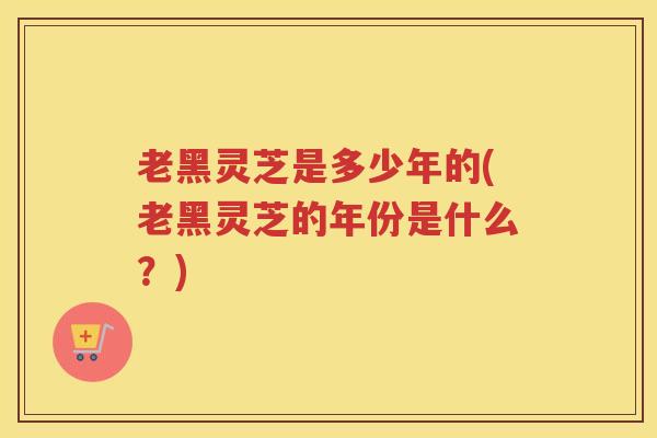 老黑灵芝是多少年的(老黑灵芝的年份是什么？)