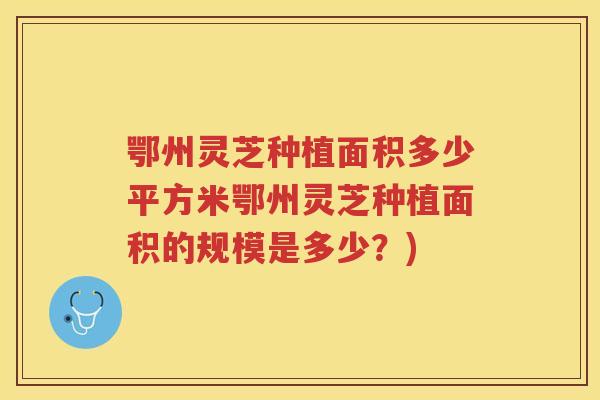 鄂州灵芝种植面积多少平方米鄂州灵芝种植面积的规模是多少？)