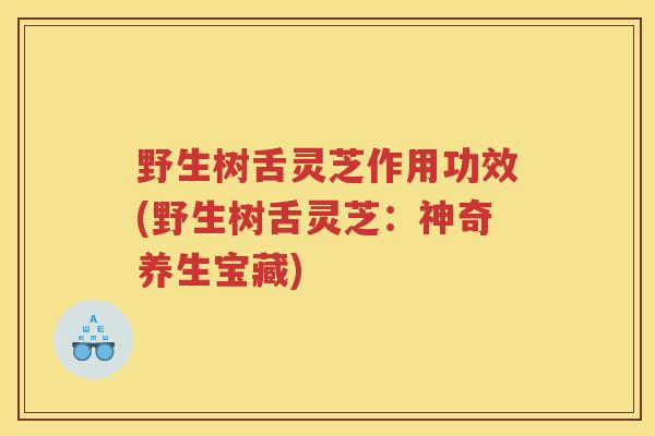 野生树舌灵芝作用功效(野生树舌灵芝：神奇养生宝藏)