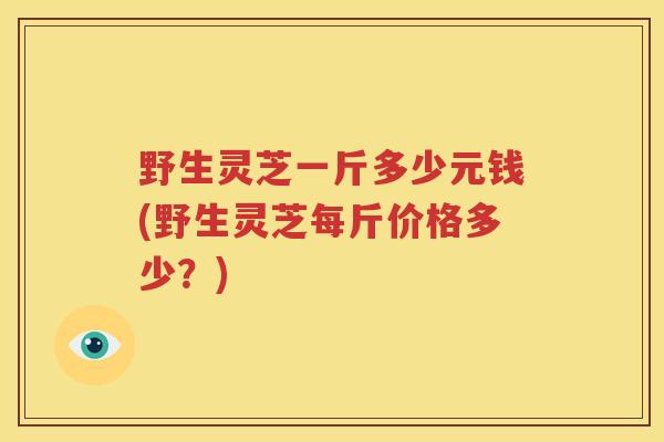 野生灵芝一斤多少元钱(野生灵芝每斤价格多少？)