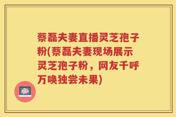 蔡磊夫妻直播灵芝孢子粉(蔡磊夫妻现场展示灵芝孢子粉，网友千呼万唤独尝未果)