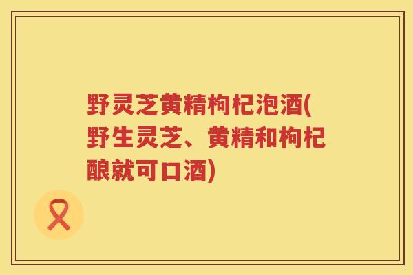野灵芝黄精枸杞泡酒(野生灵芝、黄精和枸杞酿就可口酒) 野灵芝黄精枸杞泡酒(野生灵芝、黄精和枸杞酿就可口酒)