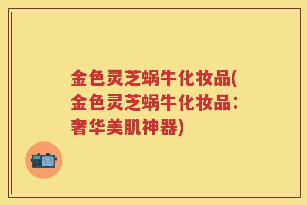 金色灵芝蜗牛化妆品(金色灵芝蜗牛化妆品：奢华美肌神器)