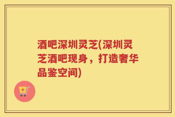 酒吧深圳灵芝(深圳灵芝酒吧现身,打造奢华品鉴空间) 酒吧深圳灵芝(深圳灵芝酒吧现身,打造奢华品鉴空间)