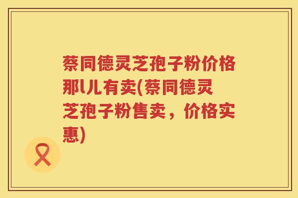 蔡同德灵芝孢子粉价格那l儿有卖(蔡同德灵芝孢子粉售卖，价格实惠)