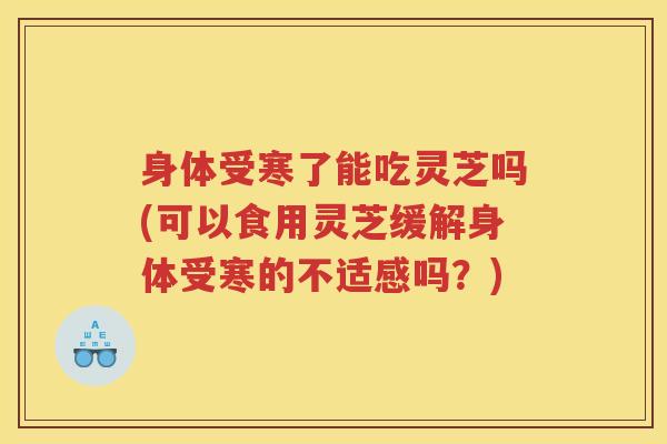 身体受寒了能吃灵芝吗(可以食用灵芝缓解身体受寒的不适感吗？)