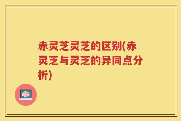 赤灵芝灵芝的区别(赤灵芝与灵芝的异同点分析)