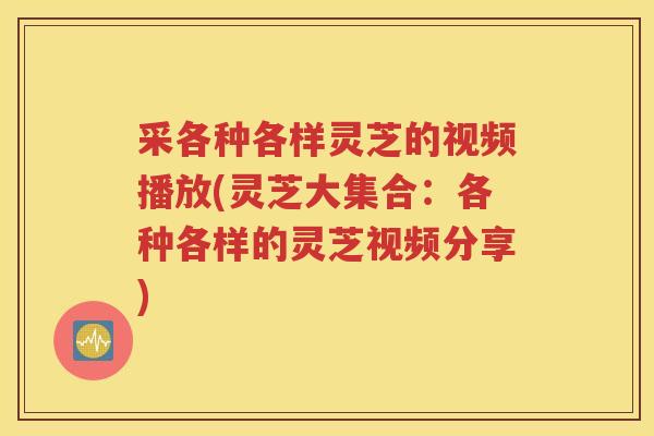 采各种各样灵芝的视频播放(灵芝大集合：各种各样的灵芝视频分享)
