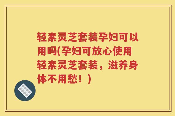 轻素灵芝套装孕妇可以用吗(孕妇可放心使用轻素灵芝套装,滋养身体不用愁!) 轻素灵芝套装孕妇可以用吗(孕妇可放心使用轻素灵芝套装,滋养身体不用愁!)