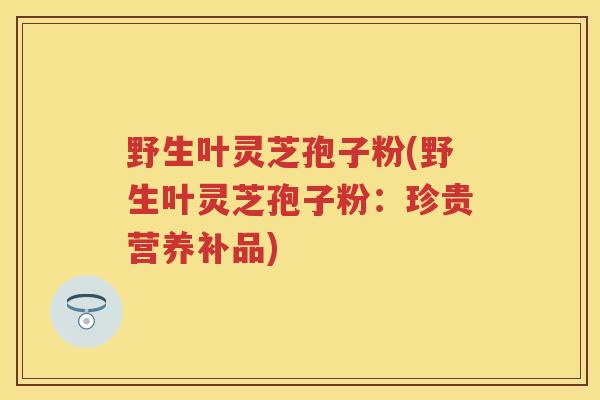 野生叶灵芝孢子粉(野生叶灵芝孢子粉:珍贵营养补品) 野生叶灵芝孢子粉(野生叶灵芝孢子粉:珍贵营养补品)