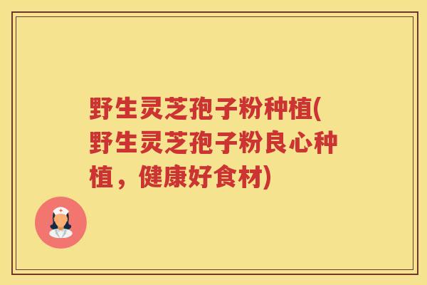 野生灵芝孢子粉种植(野生灵芝孢子粉良心种植，健康好食材)