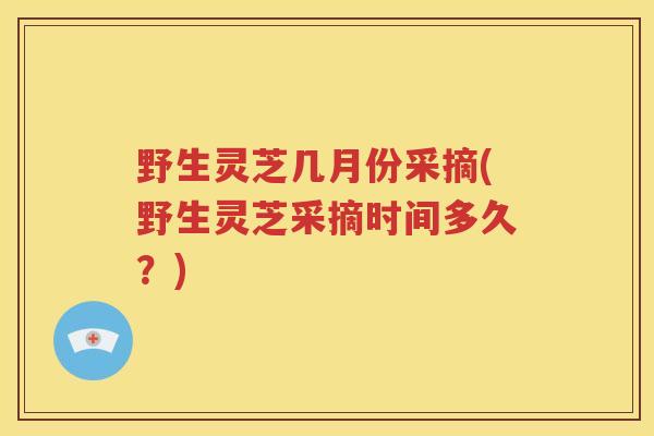 野生灵芝几月份采摘(野生灵芝采摘时间多久？)
