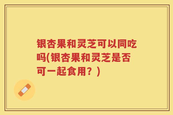 银杏果和灵芝可以同吃吗(银杏果和灵芝是否可一起食用？)