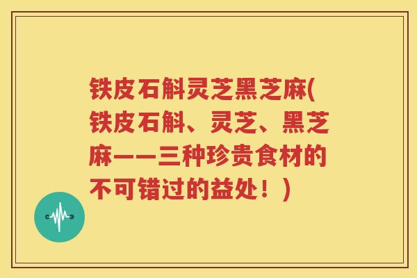 铁皮石斛灵芝黑芝麻(铁皮石斛、灵芝、黑芝麻——三种珍贵食材的不可错过的益处!) 铁皮石斛灵芝黑芝麻(铁皮石斛、灵芝、黑芝麻——三种珍贵食材的不可错过的益处!)