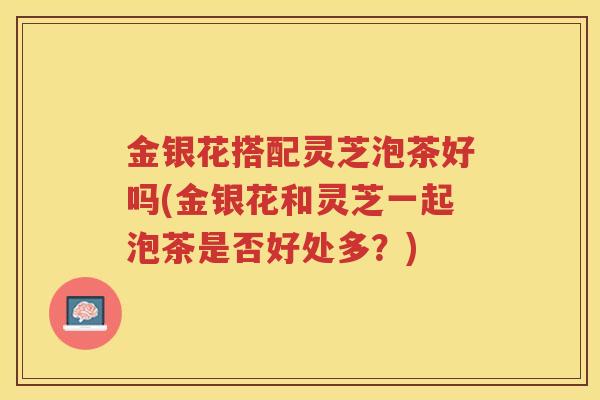 金银花搭配灵芝泡茶好吗(金银花和灵芝一起泡茶是否好处多？)