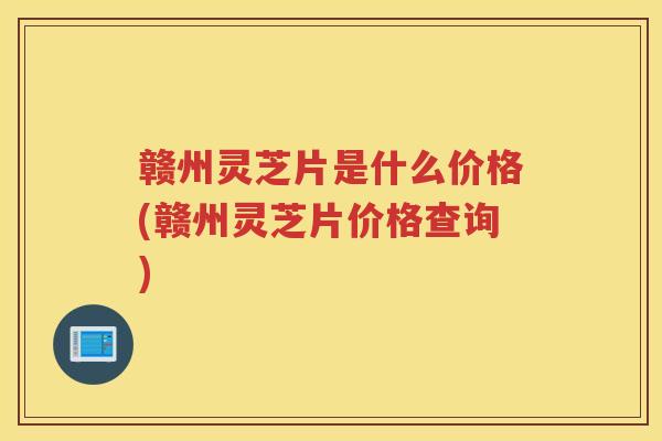 赣州灵芝片是什么价格(赣州灵芝片价格查询)