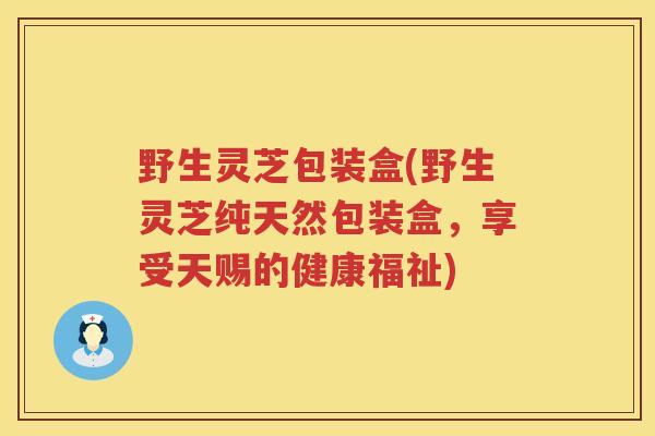 野生灵芝包装盒(野生灵芝纯天然包装盒，享受天赐的健康福祉)