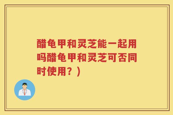 醋龟甲和灵芝能一起用吗醋龟甲和灵芝可否同时使用？)