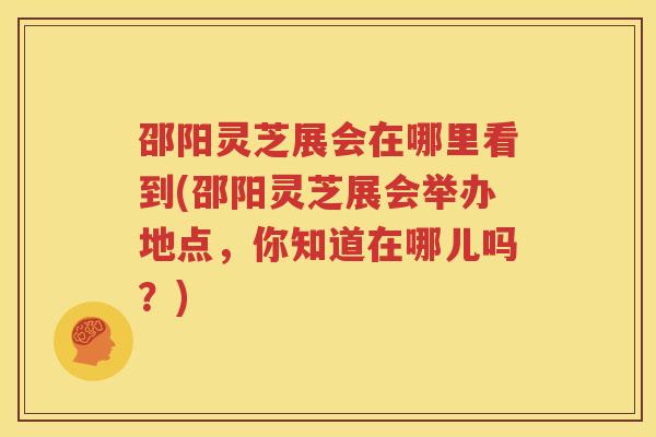 邵阳灵芝展会在哪里看到(邵阳灵芝展会举办地点,你知道在哪儿吗?) 邵阳灵芝展会在哪里看到(邵阳灵芝展会举办地点,你知道在哪儿吗?)