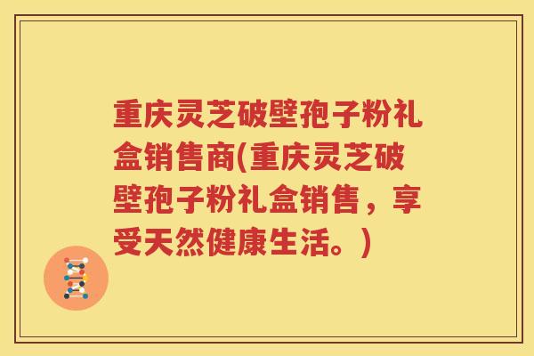 重庆灵芝破壁孢子粉礼盒销售商(重庆灵芝破壁孢子粉礼盒销售,享受天然健康生活。) 重庆灵芝破壁孢子粉礼盒销售商(重庆灵芝破壁孢子粉礼盒销售,享受天然健康生活。)