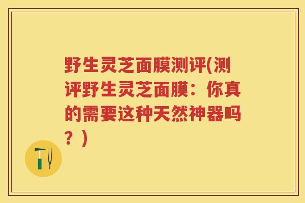 野生灵芝面膜测评(测评野生灵芝面膜：你真的需要这种天然神器吗？)