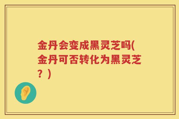 金丹会变成黑灵芝吗(金丹可否转化为黑灵芝?) 金丹会变成黑灵芝吗(金丹可否转化为黑灵芝?)