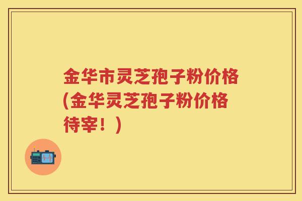 金华市灵芝孢子粉价格(金华灵芝孢子粉价格待宰!) 金华市灵芝孢子粉价格(金华灵芝孢子粉价格待宰!)